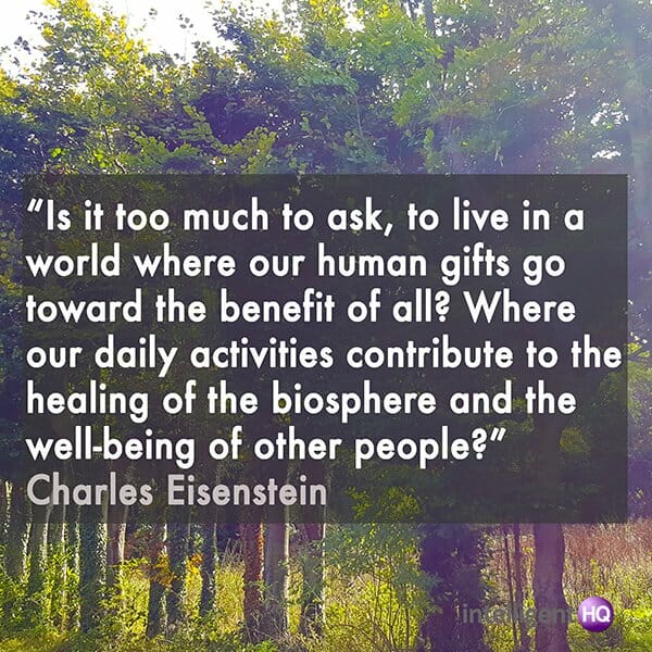 “Is it too much to ask, to live in a world where our human gifts go toward the benefit of all? Where our daily activities contribute to the healing of the biosphere and the well-being of other people?” Charles Eisenstein